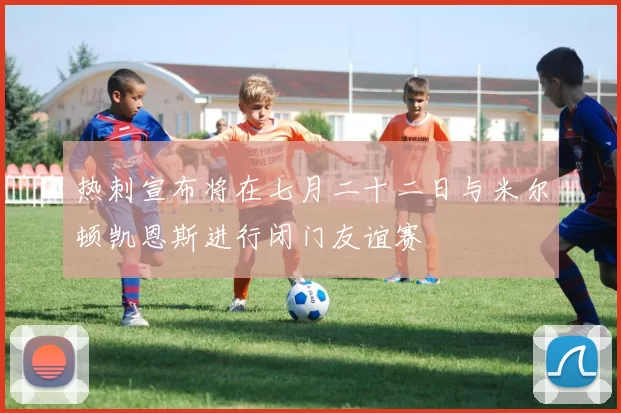 热刺宣布将在七月二十二日与米尔顿凯恩斯进行闭门友谊赛